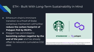 ETH - Built With Long-Term Sustainability in Mind
● Ethereum chain’s imminent
transition to a Proof-of-Stake
consensus mechanism will further
reduce the carbon footprint of
Polygon PoS by 99.91%.
● Polygon has committed to
becoming carbon negative by the
end of the year and has already
offset its network’s cumulative CO2
debt.
 