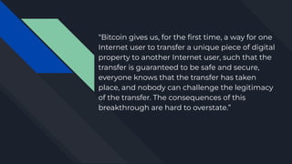 “Bitcoin gives us, for the ﬁrst time, a way for one
Internet user to transfer a unique piece of digital
property to another Internet user, such that the
transfer is guaranteed to be safe and secure,
everyone knows that the transfer has taken
place, and nobody can challenge the legitimacy
of the transfer. The consequences of this
breakthrough are hard to overstate.”
 