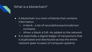 What is a blockchain?
● A blockchain is a chain of blocks that contains
information.
○ A block - a list of records/transactions/smart
contracts.
○ When a block is full →Its added to the network.
● It is essentially a digital ledger of transactions that
is duplicated and distributed across the entire
network (peer to peer) of computer systems.
 
