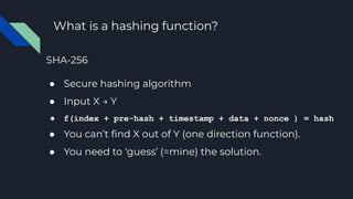 What is a hashing function?
SHA-256
● Secure hashing algorithm
● Input X → Y
● f(index + pre-hash + timestamp + data + nonce ) = hash
● You can’t ﬁnd X out of Y (one direction function).
● You need to ‘guess’ (=mine) the solution.
 