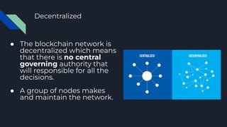 Decentralized
● The blockchain network is
decentralized which means
that there is no central
governing authority that
will responsible for all the
decisions.
● A group of nodes makes
and maintain the network.
 