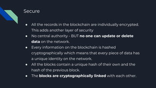 Secure
● All the records in the blockchain are individually encrypted.
This adds another layer of security
● No central authority - BUT no one can update or delete
data on the network.
● Every information on the blockchain is hashed
cryptographically which means that every piece of data has
a unique identity on the network.
● All the blocks contain a unique hash of their own and the
hash of the previous block.
● The blocks are cryptographically linked with each other.
 