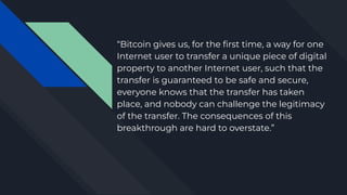 “Bitcoin gives us, for the ﬁrst time, a way for one
Internet user to transfer a unique piece of digital
property to anothe...