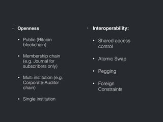 • Openness
• Public (Bitcoin
blockchain)
• Membership chain
(e.g. Journal for
subscribers only)
• Multi institution (e.g.
Corporate-Auditor
chain)
• Single institution
• Interoperability:
• Shared access
control
• Atomic Swap
• Pegging
• Foreign
Constraints
 