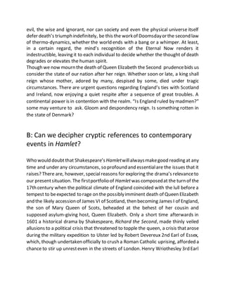 evil, the wise and ignorant, nor can society and even the physical universe itself
defer death’s triumph indefinitely, be this the workof Doomsdayorthe second law
of thermo-dynamics, whether the world ends with a bang or a whimper. At least,
in a certain regard, the mind’s recognition of the Eternal Now renders it
indestructible, leaving it to each individual to decide whether the thought of death
degrades or elevates the human spirit.
Though we now mourn the death of Queen Elizabeth the Second prudencebids us
consider the state of our nation after her reign. Whether soon or late, a king shall
reign whose mother, adored by many, despised by some, died under tragic
circumstances. There are urgent questions regarding England’s ties with Scotland
and Ireland, now enjoying a quiet respite after a sequence of great troubles. A
continental power is in contention with the realm. “Is England ruled by madmen?”
some may venture to ask. Gloom and despondency reign. Is something rotten in
the state of Denmark?
B: Can we decipher cryptic references to contemporary
events in Hamlet?
Who would doubtthat Shakespeare’s Hamletwillalwaysmakegood reading at any
time and under any circumstances, so profound and essentialare the issues that it
raises? There are, however, specialreasons for exploring the drama’s relevanceto
our presentsituation. The firstportfolio of Hamletwas composedat the turn of the
17th century when the political climate of England coincided with the lull before a
tempest to beexpected to rage on the possiblyimminent death of Queen Elizabeth
and the likely accession of James VI of Scotland, then becoming James I of England,
the son of Mary Queen of Scots, beheaded at the behest of her cousin and
supposed asylum-giving host, Queen Elizabeth. Only a short time afterwards in
1601 a historical drama by Shakespeare, Richard the Second, made thinly veiled
allusions to a political crisis that threatened to topple the queen, a crisis thatarose
during the military expedition to Ulster led by Robert Devereux 2nd Earl of Essex,
which, though undertaken officially to crush a Roman Catholic uprising, afforded a
chance to stir up unresteven in the streets of London. Henry Wriothesley 3rd Earl
 