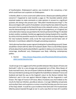 of Southampton, Shakespeare’s patron, was involved in this conspiracy, a fact
which could have cast suspicions on Shakespeare.
IsHamlet,albeit in a more covertand subtlemanner, likewisepervadedby political
concerns? I happened to read recently a page on The Guardian website which
enjoined readers to make comments or state opinions in answer to a significant
question, this being in the present case: “Why didn’t Hamlet become King?” 1 The
discussion begins with a point of elucidation concerning the laws determining who
wasnext in line to accede to the Danishthronein the sixteenth century.Intheusual
way the deceased king’s son claimed the right of primogeniture, as in England, but
somealternative leeway was granted to the Danish parliament(Thing) if it decided
to elect another candidate. Hamletwasaggrieved on being cheated of his royaltitle
by a dirty trick that paved the wayfor his mother Gertrudeto beQueen Regent and
her new husband, Hamlet’s uncle, to be the royal consort and de facto ruler of
Denmark. A contributor added this thought-provoking conjecture:
Gertrudemayhavebeen queen regnant(makingher husbandkingconsort).Power
wouldthen remain with her after her husband'sdeath.There isa lotof Mary Queen
of ScotsaboutGertrude(husbandkilled in a gardenin dubiouscircumstances,hasty
remarriage, disaffected son); Shakespeare was likely reflecting contemporary
politics.
1. Source: https://www.theguardian.com/lifeandstyle/2013/may22/why-
didnt-hamlet-become-king
Could onego on to suggestyetfurther parallels between Mary Queen of Scots and
Gertrude? I refer to a very strange and unexpected turn of fate. Mary Queen of
Scots married Francis, the son of Queen Catherine de Medici in a teenage wedding
that wasintended to prolong and strengthenthe Auld Alliance between Franceand
Scotland and lead the way to the England’s return to the Roman Catholic fold.
Catherine’s part in the war against Admiral Coligny and the Huguenots is well
known. The reign of Francis II of France, Mary’s husband, was shortindeed as the
result of a fatal ear infection, possibly an abscess. In an age riddled by conspiracies
and resultant fears and suspicions a rumour arosethatfoulplay was thetrue cause
of the king’s death. Itcould be a pure incidence that Gertrude’s first husband was
killed by poison injected through an ear in such a way that no trace of it could be
 