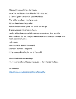 All this will mess up his love life though.
There’s no real damage done if he plays his cards right.
El Cid managed it with a much greater handicap.
After all, he can always plead ignorance.
Still, an altogether unhappy affair.
You can overdo all this ‘gloom and doom’ talk though.
Once corpsedoesn’tmake a mortuary.
Hamlet will justhave to be a little more circumspectnext time, won’the
He’ll have to cut out this stab-first-then ask-questions-later approach nexttime
he’s in a similar situation.
He’ll mature.
He should settle down and have kids.
So one old man met a tragic end.
Is that supposed to bring the end of the world.
The reader turnsto another page:
Hmm. Fortinbras looks like causing trouble on the Polish border I see.
See video clip:
https://www.youtube.com/watch?v=fyAok2cp8Aw
 