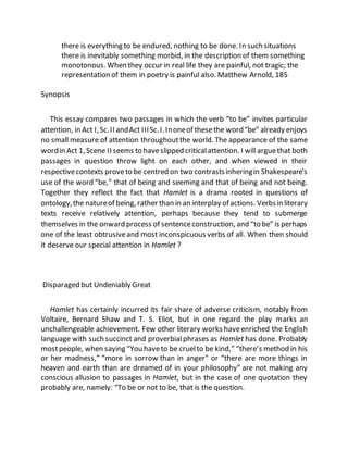 there is everything to be endured, nothing to be done. In such situations
there is inevitably something morbid, in the description of them something
monotonous. When they occur in real life they are painful, not tragic; the
representation of them in poetry is painful also. Matthew Arnold, 185
Synopsis
This essay compares two passages in which the verb “to be” invites particular
attention, in Act I,Sc.II andAct IIISc.I.Inoneof thesethe word“be” already enjoys
no small measure of attention throughoutthe world. The appearance of the same
wordin Act 1,Scene II seems to haveslipped criticalattention. I willarguethat both
passages in question throw light on each other, and when viewed in their
respectivecontexts proveto be centred on two contrastsinheringin Shakespeare’s
use of the word “be,” that of being and seeming and that of being and not being.
Together they reflect the fact that Hamlet is a drama rooted in questions of
ontology,the natureof being, rather than in an interplay ofactions. Verbsin literary
texts receive relatively attention, perhaps because they tend to submerge
themselves in the onward process of sentenceconstruction, and “to be” is perhaps
one of the least obtrusiveand most inconspicuous verbs of all. When then should
it deserve our special attention in Hamlet ?
Disparaged but Undeniably Great
Hamlet has certainly incurred its fair share of adverse criticism, notably from
Voltaire, Bernard Shaw and T. S. Eliot, but in one regard the play marks an
unchallengeable achievement. Few other literary works haveenriched the English
language with such succinct and proverbialphrases as Hamlet has done. Probably
mostpeople, when saying “You haveto be cruelto be kind,” “there’s method in his
or her madness,” “more in sorrow than in anger" or “there are more things in
heaven and earth than are dreamed of in your philosophy” are not making any
conscious allusion to passages in Hamlet, but in the case of one quotation they
probably are, namely: “To be or not to be, that is the question.
 