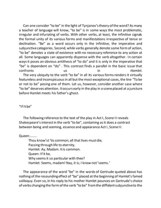 Can one consider “to be” in the light of Tynjanov’stheory of the word? As many
a teacher of language will know, “to be” is in some ways the most problematic,
irregular and infuriating of verbs. With other verbs, at least, the infinitive signals
the formal unity of its various forms and manifestations irrespective of tense or
declination. “Be” as a word occurs only in the infinitive, the imperative and
subjunctivecategories. Second, while verbs generally denote some formof action,
“to be” denotes a state of existence with no necessary reference to any action at
all. Some languages can apparently dispense with the verb altogether. In certain
ways it poses an obvious antithesis of “to do” and it is only in the imperative that
“be” is dependent on “do” . This contrast finds a parallel in the basic issue that
confronts us in Hamlet.
The very ubiquity to the verb “to be” in all its various forms renders it virtually
featureless and inconspicuous in all but the most exceptional cases, the line “To be
or not to be” posing one of them. Let us, however, consider another case where
“to be” deservesattention. Itoccursearly in the play in a sceneplaced at a juncture
before Hamlet meets his father’s ghost.
“If Itbe”
The following reference to the text of the play in Act I, Scene II reveals
Shakespeare’s interestin the verb “to be”, containing as it does a contrast
between being and seeming, essenceand appearance Act I, SceneII:
Queen:……..
Thou know’st‘tis common; all that lives mustdie,
Passing through life to eternity.
Hamlet: Ay. Madam. Itis common.
Queen: If it be,
Why seems it so particular with thee?
Hamlet: Seems, madam! Nay, it is; I know not‘seems.’
The appearance of the word “be” in the words of Gertrude quoted above has
nothing of the resoundingeffect of “be” placed at the beginning of Hamlet’s famed
soliloquy. Even so, in his reply to his mother Hamlet pounces on Gertrude’s choice
of verbschanging the formof the verb “to be” fromthe diffidentsubjunctiveto the
 
