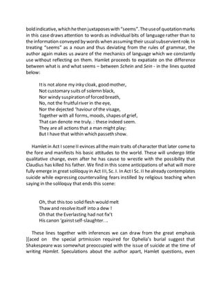 bold indicative, which hethen juxtaposeswith “seems”.Theuseof quotation marks
in this case draws attention to words as individual bits of language rather than to
the information conveyed by words when assuming their usualsubservientrole. In
treating “seems” as a noun and thus deviating from the rules of grammar, the
author again makes us aware of the mechanics of language which we constantly
use without reflecting on them. Hamlet proceeds to expatiate on the difference
between what is and what seems – between Schein and Sein - in the lines quoted
below:
Itis not alone my inky cloak, good mother,
Not customary suits of solemn black,
Nor windy suspiration of forced breath,
No, not the fruitfulriver in the eye,
Nor the dejected ‘haviour of the visage,
Together with all forms, moods, shapes of grief,
That can denote me truly. : these indeed seem.
They are all actions that a man might play:
But I have that within which passeth show.
Hamlet in Act I sceneII evinces allthe main traits of character that later come to
the fore and manifests his basic attitudes to the world. These will undergo little
qualitative change, even after he has cause to wrestle with the possibility that
Claudius has killed his father. We find in this scene anticipations of what will more
fully emerge in great soliloquy in Act III, Sc. I. In ActI Sc. II healready contemplates
suicide while expressing countervailing fears instilled by religious teaching when
saying in the soliloquy that ends this scene:
Oh, that this too solid flesh would melt
Thaw and resolveitself into a dew !
Oh that the Everlasting had not fix’t
His canon ‘gainstself-slaughter. ..
These lines together with inferences we can draw from the great emphasis
][aced on the special prtmission required for Ophelia’s burial suggest that
Shakespeare was somewhat preoccupied with the issue of suicide at the time of
writing Hamlet. Speculations about the author apart, Hamlet questions, even
 