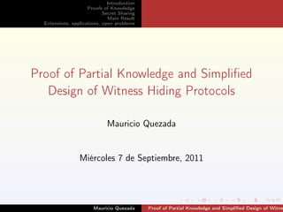 Introduction
                     Proofs of Knowledge
                            Secret Sharing
                              Main Result
  Extensions, applications, open problems




Proof of Partial Knowledge and Simpliﬁed
   Design of Witness Hiding Protocols

                             Mauricio Quezada


                 Miércoles 7 de Septiembre, 2011




                       Mauricio Quezada      Proof of Partial Knowledge and Simpliﬁed Design of Witne
 