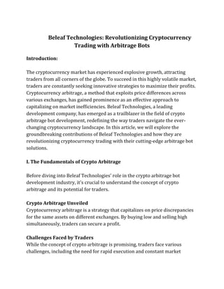 Beleaf Technologies: Revolutionizing Cryptocurrency
Trading with Arbitrage Bots
Introduction:
The cryptocurrency market has experienced explosive growth, attracting
traders from all corners of the globe. To succeed in this highly volatile market,
traders are constantly seeking innovative strategies to maximize their profits.
Cryptocurrency arbitrage, a method that exploits price differences across
various exchanges, has gained prominence as an effective approach to
capitalizing on market inefficiencies. Beleaf Technologies, a leading
development company, has emerged as a trailblazer in the field of crypto
arbitrage bot development, redefining the way traders navigate the ever-
changing cryptocurrency landscape. In this article, we will explore the
groundbreaking contributions of Beleaf Technologies and how they are
revolutionizing cryptocurrency trading with their cutting-edge arbitrage bot
solutions.
I. The Fundamentals of Crypto Arbitrage
Before diving into Beleaf Technologies' role in the crypto arbitrage bot
development industry, it's crucial to understand the concept of crypto
arbitrage and its potential for traders.
Crypto Arbitrage Unveiled
Cryptocurrency arbitrage is a strategy that capitalizes on price discrepancies
for the same assets on different exchanges. By buying low and selling high
simultaneously, traders can secure a profit.
Challenges Faced by Traders
While the concept of crypto arbitrage is promising, traders face various
challenges, including the need for rapid execution and constant market
 
