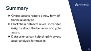 Summary
43
❖ Crypto assets require a new form of
financial analysis
❖ Blockchain datasets reveal incredible
insights about the behavior of crypto
assets
❖ Data science can help simplify crypto
asset analysis for masses
 