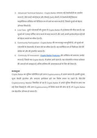3. Advanced Technical Solution - Crypto Batter लगातार नई टेक्नोलॉजी का उपयोग
करता है, जैसे स्मार्ट कॉन्ट्रैक्ट्स और डीफाई (Defi) सेवाएँ। ये टेक्नोलॉजीट्रेडिशनल
फाइनेंशियल सर्विसेज को डिजिटल रूप में लाने का काम करती हैं, जिससे यूजर्स को बेहतर
ऑप्शन मिलते हैं।
4. Low Fees - दुसरे प्लेटफार्मों की तुलना में Crypto Batter में ट्रांजेक्शन की फीस कम है। यह
यूजर्स को प्ज्यादा प्रॉफिट प्राप्त करने में मदद करता है और उन्हें अपनी इन्वेस्टमेंट्स स्ट्रेटेजी
को बेहतर बनाने का मौका देता है।
5. Community Participation - Crypto Batter की एक मजबूत कम्युनिटी है, जो यूजर्स को
प्लेटफॉर्म क
े डेवलपमेंट में भाग लेने का मौका देता है। यह कलेक्टिव रूप से डिसीजन लेने की
प्रोसेस को और भी ट्रांसपेरेंट बनाता है।
6. Continuity Of Innovation - Crypto Batter Features और सर्विसेज को लगातार अपडेट
करता है, जिससे यह Crypto World में हमेशा आगे रहता है। यह प्लेटफॉर्म न क
े वल वर्तमान
की जरूरतों को समझता है, बल्कि भविष्य की आवश्यकताओं क
े लिए भी तैयार है।
कन्क्लूजन
Crypto Batter का यूनिक पर्सपेक्टिव इसे अन्य Cryptocurrency से अलग बनाता है। इसकी सुरक्षा,
यूजर फ्र
ें डली इंटरफ़
े स और लगातार इनोवेशन इसे एक विशेष स्थान पर रखते हैं। जैसे-जैसे
Cryptocurrency Market विकसित हो रहा है Crypto Batter ने अपने यूनिक फीचर्स क
े साथ एक
नई दिशा दिखाई है। यदि आप Cryptocurrency में निवेश करने की सोच रहे हैं, तो Crypto Batter
एक बेहतरीन ऑप्शन हो सकता है।
 