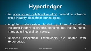 Hyperledger
115August 2019 Crypto, Bitcoin & Blockchain
• An open source collaborative effort created to advance
cross-industry blockchain technologies.
• A global collaboration, hosted by Linux Foundation,
including leaders in finance, banking, IoT, supply chain,
manufacturing, and technology.
• Business Blockchain Frameworks are hosted with
Hyperledger.
Image: Nancy Liao
 