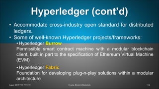 Hyperledger (cont’d)
116August 2019 Crypto, Bitcoin & Blockchain
• Accommodate cross-industry open standard for distributed
ledgers.
• Some of well-known Hyperledger projects/frameworks:
• Hyperledger Burrow
Permissible smart contract machine with a modular blockchain
client, built in part to the specification of Ethereum Virtual Machine
(EVM)
• Hyperledger Fabric
Foundation for developing plug-n-play solutions within a modular
architecture
Image: Nancy Liao
 