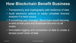 How Blockchain Benefit Business
119
• Transparency and cryptography add resilience of data
• Audit electronic actions to easily complete forensic
analysis if a hack occurs
• If something was changed, Blockchain would become
invalid at that point and broadcast the error to all
nodes
• Immutable logging and connection of data to create a
tamper-proof chain of data
August 2019 Crypto, Bitcoin & Blockchain
 