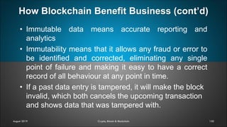 How Blockchain Benefit Business (cont’d)
120
• Immutable data means accurate reporting and
analytics
• Immutability means that it allows any fraud or error to
be identified and corrected, eliminating any single
point of failure and making it easy to have a correct
record of all behaviour at any point in time.
• If a past data entry is tampered, it will make the block
invalid, which both cancels the upcoming transaction
and shows data that was tampered with.
August 2019 Crypto, Bitcoin & Blockchain
 