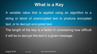 A variable value that is applied using an algorithm to a
string or block of unencrypted text to produce encrypted
text, or to decrypt encrypted text.
The length of the key is a factor in considering how difficult
it will be to decrypt the text in a given message.
August 2019 Crypto, Bitcoin & Blockchain
What is a Key
Image: Wall2born 14
 