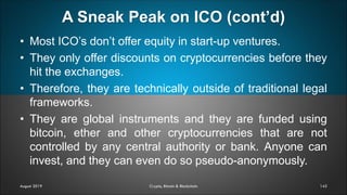 A Sneak Peak on ICO (cont’d)
142
• Most ICO’s don’t offer equity in start-up ventures.
• They only offer discounts on cryptocurrencies before they
hit the exchanges.
• Therefore, they are technically outside of traditional legal
frameworks.
• They are global instruments and they are funded using
bitcoin, ether and other cryptocurrencies that are not
controlled by any central authority or bank. Anyone can
invest, and they can even do so pseudo-anonymously.
August 2019 Crypto, Bitcoin & Blockchain
 