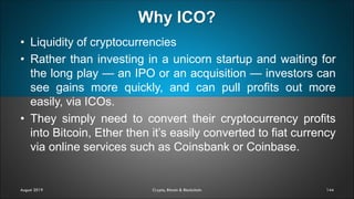 Why ICO?
144
• Liquidity of cryptocurrencies
• Rather than investing in a unicorn startup and waiting for
the long play — an IPO or an acquisition — investors can
see gains more quickly, and can pull profits out more
easily, via ICOs.
• They simply need to convert their cryptocurrency profits
into Bitcoin, Ether then it’s easily converted to fiat currency
via online services such as Coinsbank or Coinbase.
August 2019 Crypto, Bitcoin & Blockchain
 