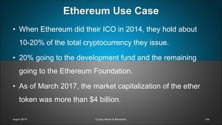Ethereum Use Case
146
• When Ethereum did their ICO in 2014, they hold about
10-20% of the total cryptocurrency they issue.
• 20% going to the development fund and the remaining
going to the Ethereum Foundation.
• As of March 2017, the market capitalization of the ether
token was more than $4 billion.
August 2019 Crypto, Bitcoin & Blockchain
 