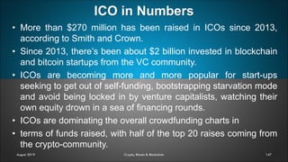ICO in Numbers
147
• More than $270 million has been raised in ICOs since 2013,
according to Smith and Crown.
• Since 2013, there’s been about $2 billion invested in blockchain
and bitcoin startups from the VC community.
• ICOs are becoming more and more popular for start-ups
seeking to get out of self-funding, bootstrapping starvation mode
and avoid being locked in by venture capitalists, watching their
own equity drown in a sea of financing rounds.
• ICOs are dominating the overall crowdfunding charts in
• terms of funds raised, with half of the top 20 raises coming from
the crypto-community.
August 2019 Crypto, Bitcoin & Blockchain
 