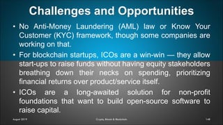 Challenges and Opportunities
148
• No Anti-Money Laundering (AML) law or Know Your
Customer (KYC) framework, though some companies are
working on that.
• For blockchain startups, ICOs are a win-win — they allow
start-ups to raise funds without having equity stakeholders
breathing down their necks on spending, prioritizing
financial returns over product/service itself.
• ICOs are a long-awaited solution for non-profit
foundations that want to build open-source software to
raise capital.
August 2019 Crypto, Bitcoin & Blockchain
 