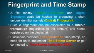 Fingerprint and Time Stamp
151
• A file mostly Digital Certificate and Digital
Signature could be hashed to producing a short
unique identifier namely (Digital) Fingerprint.
• Such a fingerprint can be associated to a bitcoin
transaction (regardless to the amount) and hence
registered on the blockchain.
• Blockchain provides non-repudiation time-stamp, no
need for us to implement Time Stamp Server or get
connected to Time Stamp Authority (TSA).
August 2019 Crypto, Bitcoin & Blockchain
 