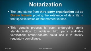 Notarization
154
• The time stamp from third party organization act as
Online Notaria proving the existence of data file in
that specific status at that moment in time.
• This generic process is even undergoing some
standardization to achieve third party auditable
verification: broker-dealers could use it to satisfy
regulatory compliance.
August 2019 Crypto, Bitcoin & Blockchain
 