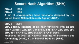 SHA-0 1993
SHA-1 1995
A set of cryptographic hash functions designed by the
United States National Security Agency (NSA).
SHA-2 2001
SHA-2 family consists of six hash functions with digests
(hash values): 224, 256, 384 or 512 bits: SHA-224, SHA-256,
SHA-384, SHA-512, SHA-512/224, SHA-512/256.
Published in 2001 by National Institute of Standards and
Technology (NIST), a U.S. Federal Standard (FIPS).
August 2019 Crypto, Bitcoin & Blockchain
Secure Hash Algorithm (SHA)
Image: Wall2born 16
 