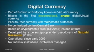 Digital Currency
• Part of E-Cash or E-Money known as Virtual Currency
• Bitcoin is the first decentralized, crypto digital/virtual
currency
• Peer-to-Peer currency with mathematic protection
• No centralized control/Central Bank
• Based on cryptographic proof (SHA256) instead of trust
• Developed by a person/group under pseudonym of Satoshi
Nakamoto (2008)
• Operational since early 2009
• No financial institutions involved or managed
August 2019 Crypto, Bitcoin & Blockchain 18
 