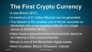 The First Crypto Currency
20
•It was Bitcoin (BTC)
•A maximum of 21 million Bitcoins can be generated
•The Satoshi is the smallest unit of bitcoin recorded on
blockchain (it's a one hundred millionth of a single
bitcoin (0.00000001 BTC)
•https://www.cryptocoincharts.info/coins/info claims to
be indexing 4,220 cryptocurrencies
•Bitcoin is one of the Blockchain digital assets.
•Most circulated: Bitcoin, Ethereum, Litecoin
August 2019 Crypto, Bitcoin & Blockchain
 