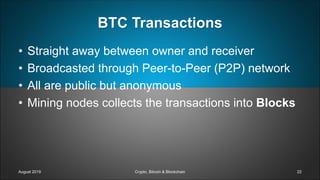 BTC Transactions
• Straight away between owner and receiver
• Broadcasted through Peer-to-Peer (P2P) network
• All are public but anonymous
• Mining nodes collects the transactions into Blocks
August 2019 Crypto, Bitcoin & Blockchain 22
 