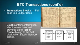 BTC Transactions (cont’d)
• Transactions Blocks  Full
page in a Ledger Book
• Block contains information
about transactions and
previous Block (Block
Chain) linking to the first
block when Bitcoin Network
started.
August 2019 Crypto, Bitcoin & Blockchain 23
 