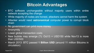Bitcoin Advantages
• BTC software unchangeable without majority users within entire
network accepting the change
• While majority of nodes are honest, attackers cannot harm the system
• Attacker would need astronomical computer power to corrupt block
chain
• No government can print more money
• Anonymity
• Lower global transaction costs
• New bubble may emerge (?): Oct13 = USD150 while Nov13 is more
than USD500
• March 2013: BTC passed 1 Billion USD (around 11 million Bitcoins in
circulation)
August 2019 Crypto, Bitcoin & Blockchain 24
 