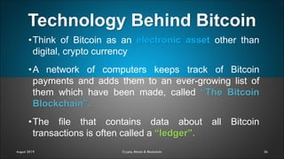 Technology Behind Bitcoin
26
•Think of Bitcoin as an electronic asset other than
digital, crypto currency
•A network of computers keeps track of Bitcoin
payments and adds them to an ever-growing list of
them which have been made, called “The Bitcoin
Blockchain”.
•The file that contains data about all Bitcoin
transactions is often called a “ledger”.
August 2019 Crypto, Bitcoin & Blockchain
 
