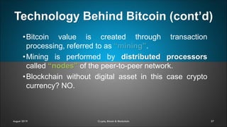Technology Behind Bitcoin (cont’d)
27
•Bitcoin value is created through transaction
processing, referred to as “mining”.
•Mining is performed by distributed processors
called “nodes” of the peer-to-peer network.
•Blockchain without digital asset in this case crypto
currency? NO.
August 2019 Crypto, Bitcoin & Blockchain
 