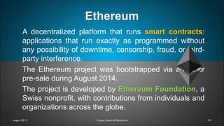 Ethereum
29
A decentralized platform that runs smart contracts:
applications that run exactly as programmed without
any possibility of downtime, censorship, fraud, or third-
party interference.
The Ethereum project was bootstrapped via an ether
pre-sale during August 2014.
The project is developed by Ethereum Foundation, a
Swiss nonprofit, with contributions from individuals and
organizations across the globe.
August 2019 Crypto, Bitcoin & Blockchain
 