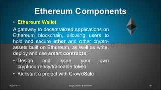 Ethereum Components
30
• Ethereum Wallet
A gateway to decentralized applications on
Ethereum blockchain, allowing users to
hold and secure ether and other crypto-
assets built on Ethereum, as well as write,
deploy and use smart contracts.
• Design and issue your own
cryptocurrency/traceable token
• Kickstart a project with CrowdSale
August 2019 Crypto, Bitcoin & Blockchain
 