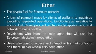 Ether
32
• The crypto-fuel for Ethereum network.
• A form of payment made by clients of platform to machines
executing requested operations, functioning as incentive to
ensure that developers will write quality applications, and
network remains healthy.
• Developers who intend to build apps that will use the
Ethereum blockchain need ether.
• Users who want to access and interact with smart contracts
on Ethereum blockchain also need ether.
August 2019 Crypto, Bitcoin & Blockchain
 