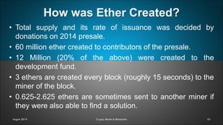 How was Ether Created?
33
• Total supply and its rate of issuance was decided by
donations on 2014 presale.
• 60 million ether created to contributors of the presale.
• 12 Million (20% of the above) were created to the
development fund.
• 3 ethers are created every block (roughly 15 seconds) to the
miner of the block.
• 0.625-2.625 ethers are sometimes sent to another miner if
they were also able to find a solution.
August 2019 Crypto, Bitcoin & Blockchain
 
