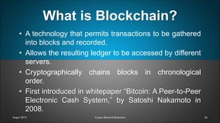 What is Blockchain?
36
• A technology that permits transactions to be gathered
into blocks and recorded.
• Allows the resulting ledger to be accessed by different
servers.
• Cryptographically chains blocks in chronological
order.
• First introduced in whitepaper “Bitcoin: A Peer-to-Peer
Electronic Cash System,” by Satoshi Nakamoto in
2008.
August 2019 Crypto, Bitcoin & Blockchain
 