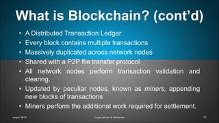What is Blockchain? (cont’d)
37
• A Distributed Transaction Ledger
• Every block contains multiple transactions
• Massively duplicated across network nodes
• Shared with a P2P file transfer protocol
• All network nodes perform transaction validation and
clearing.
• Updated by peculiar nodes, known as miners, appending
new blocks of transactions
• Miners perform the additional work required for settlement.
August 2019 Crypto, Bitcoin & Blockchain
 