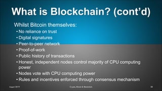 What is Blockchain? (cont’d)
38
Whilst Bitcoin themselves:
• No reliance on trust
• Digital signatures
• Peer-to-peer network
• Proof-of-work
• Public history of transactions
• Honest, independent nodes control majority of CPU computing
power
• Nodes vote with CPU computing power
• Rules and incentives enforced through consensus mechanism
August 2019 Crypto, Bitcoin & Blockchain
 