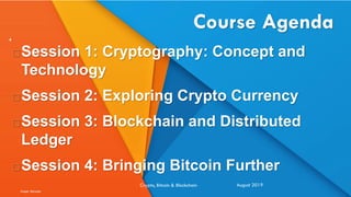 Course Agenda
Session 1: Cryptography: Concept and
Technology
Session 2: Exploring Crypto Currency
Session 3: Blockchain and Distributed
Ledger
Session 4: Bringing Bitcoin Further
August 2019Crypto, Bitcoin & Blockchain
Image: Benziga
4
 