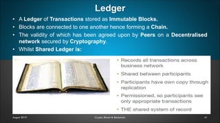 Ledger
41August 2019 Crypto, Bitcoin & Blockchain
• A Ledger of Transactions stored as Immutable Blocks.
• Blocks are connected to one another hence forming a Chain.
• The validity of which has been agreed upon by Peers on a Decentralised
network secured by Cryptography.
• Whilst Shared Ledger is:
 