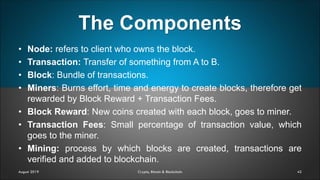 The Components
42August 2019 Crypto, Bitcoin & Blockchain
• Node: refers to client who owns the block.
• Transaction: Transfer of something from A to B.
• Block: Bundle of transactions.
• Miners: Burns effort, time and energy to create blocks, therefore get
rewarded by Block Reward + Transaction Fees.
• Block Reward: New coins created with each block, goes to miner.
• Transaction Fees: Small percentage of transaction value, which
goes to the miner.
• Mining: process by which blocks are created, transactions are
verified and added to blockchain.
 
