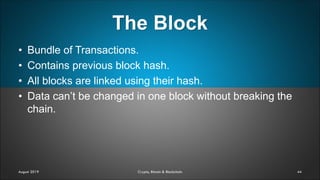 The Block
44August 2019 Crypto, Bitcoin & Blockchain
• Bundle of Transactions.
• Contains previous block hash.
• All blocks are linked using their hash.
• Data can’t be changed in one block without breaking the
chain.
 