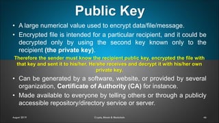Public Key
46August 2019 Crypto, Bitcoin & Blockchain
• A large numerical value used to encrypt data/file/message.
• Encrypted file is intended for a particular recipient, and it could be
decrypted only by using the second key known only to the
recipient (the private key).
Therefore the sender must know the recipient public key, encrypted the file with
that key and sent it to his/her. He/she receives and decrypt it with his/her own
private key.
• Can be generated by a software, website, or provided by several
organization, Certificate of Authority (CA) for instance.
• Made available to everyone by telling others or through a publicly
accessible repository/directory service or server.
 